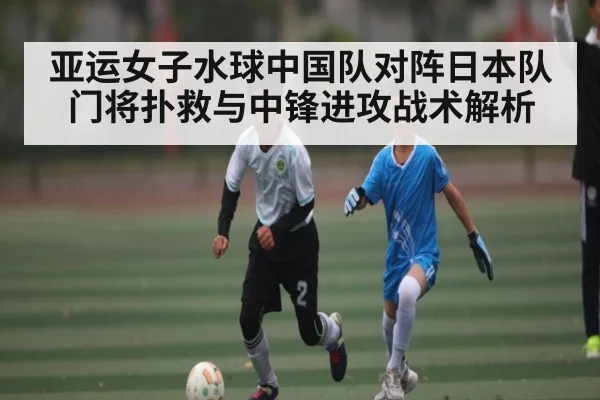 亚运女子水球中国队对阵日本队门将扑救与中锋进攻战术解析(kaiyun)